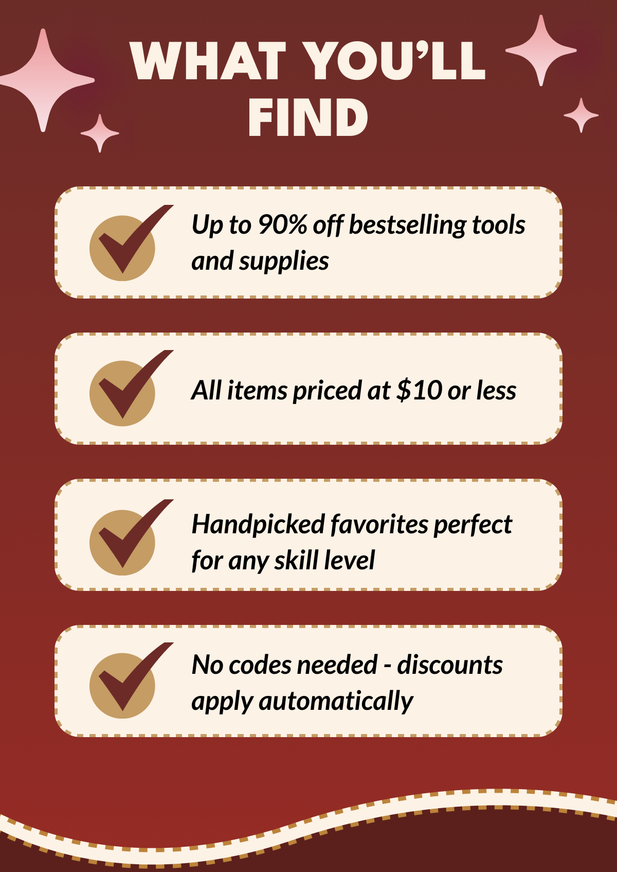 WHAT YOU'LL FIND | Up to 90% off bestselling tools and supplies | All items priced at $10 or less | Handpicked favorites perfect for any skill level | No codes needed - discounts apply automatically
