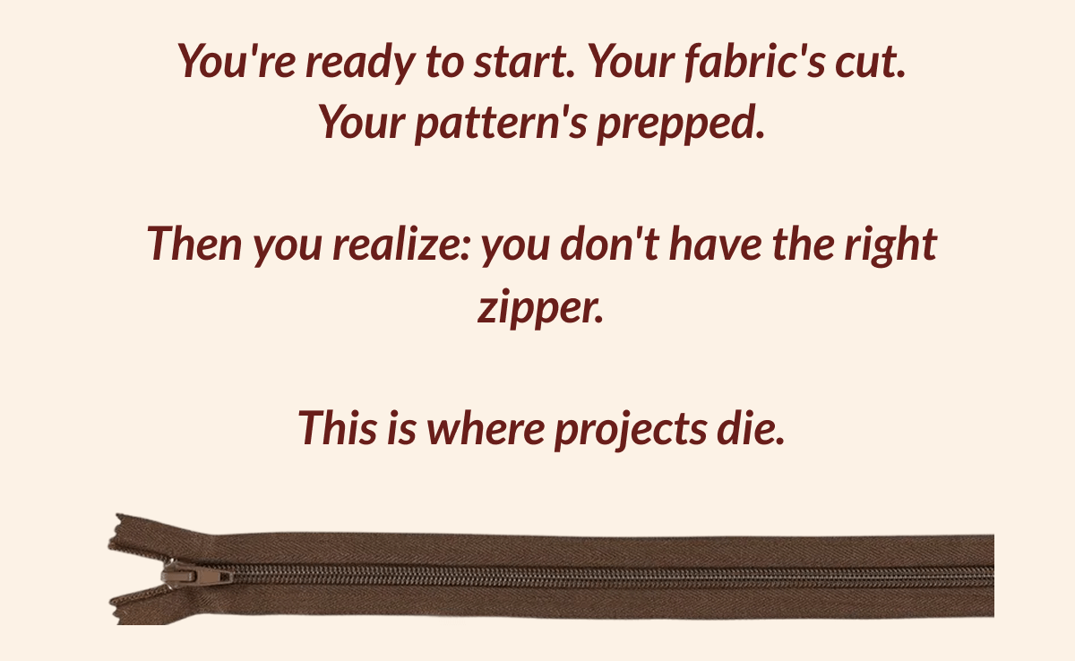 You're ready to start. Your fabric's cut. Your pattern's prepped. Then you realize: you don't have the right zipper. This is where projects die.