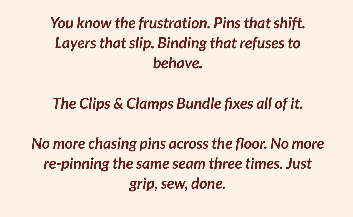 You know the frustration. Pins that shift. Layers that slip. Binding that refuses to behave. The Clips & Clamps Bundle fixes all of it. No more chasing pins across the floor. No more re-pinning the same seam three times. Just grip, sew, done.