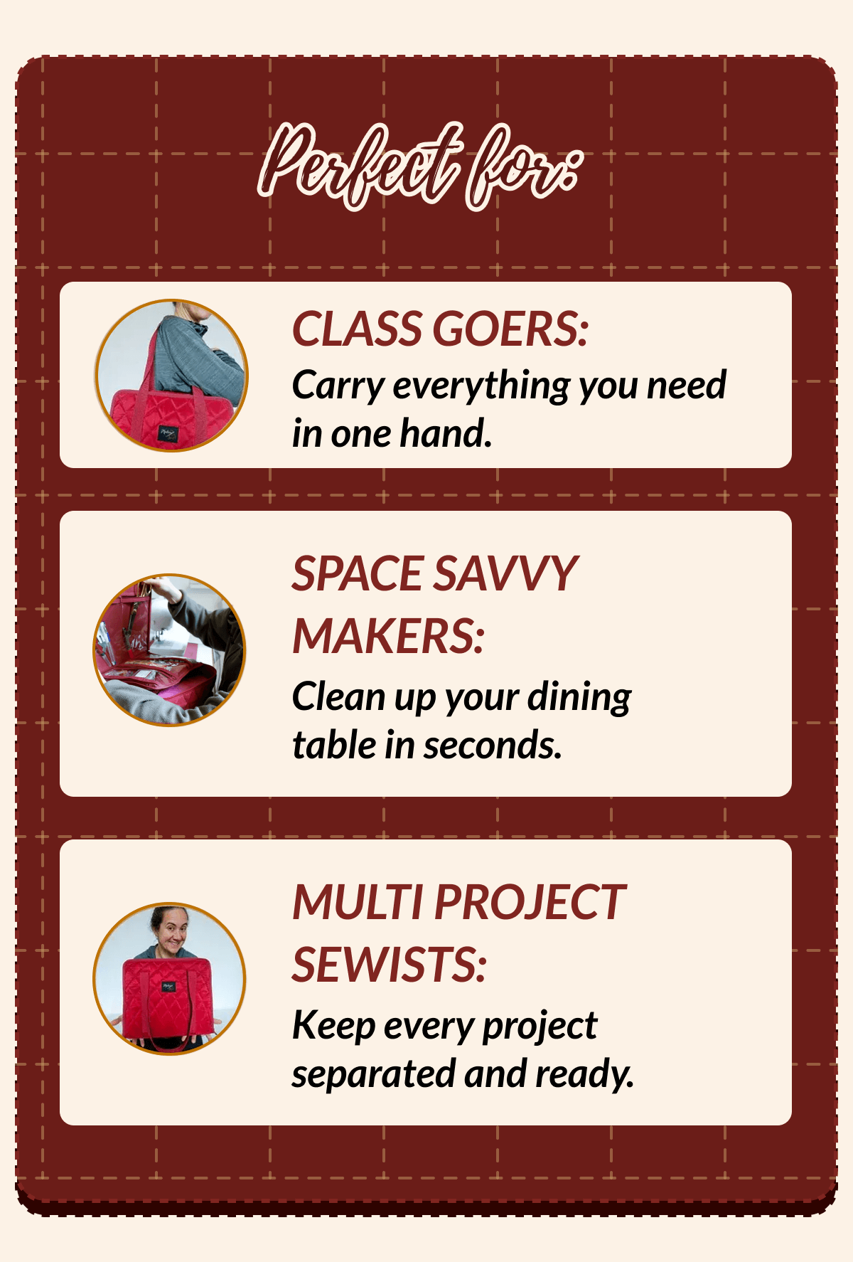 Perfect for | CLASS GOERS: Carry everything you need in one hand. | SPACE SAVVY MAKERS: Clean up your dining table in seconds. | MULTI PROJECT SEWISTS: Keep every project separated and ready.