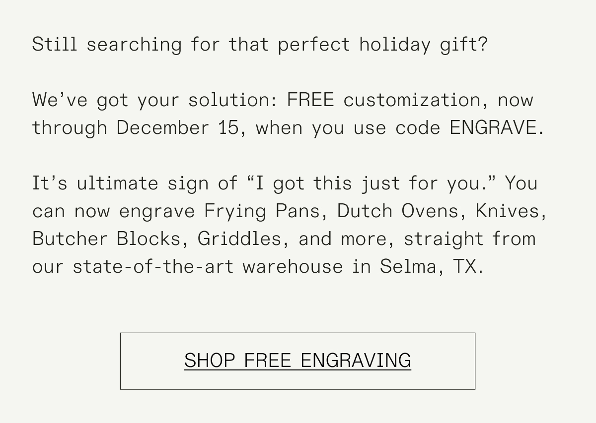 Elevate your cookware with a personal touch! For the first time, we’re offering customization options to help you create cookware that’s truly your own.   You can now engrave Frying Pans, Dutch Ovens, Knives, Butcher Blocks, and Griddles right from our state-of-the-art warehouse in Selma, TX.  Design your own personal piece today.