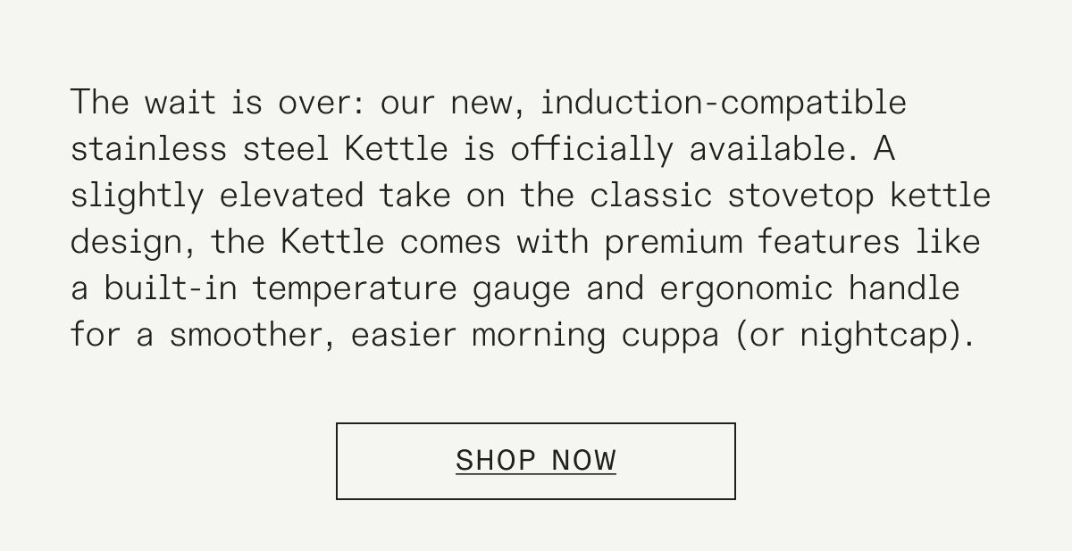 The wait is over: our new, induction-compatible stainless steel Kettle is officially available. A slightly elevated take on the classic stovetop kettle design, the Kettle comes with premium features like a built-in temperature gauge and ergonomic handle for a smoother, easier morning cuppa (or nightcap).&nbsp;