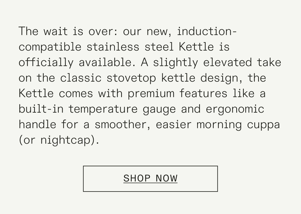 Just in time for chilly autumn mornings (and hot chocolate season), our new Kettle is expertly designed to give you the perfect pour. Fully compatible with induction stoves, and featuring a built-in temperature gauge for accuracy, the Kettle makes it easier than ever to get your hands on a steaming mug.&nbsp;