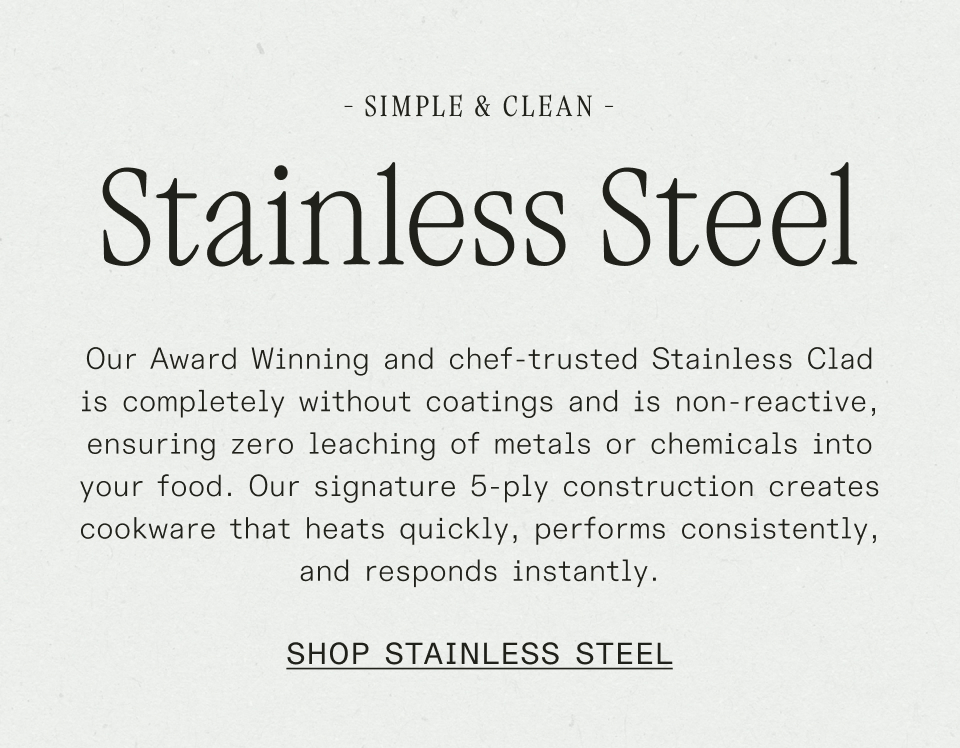 Our Award Winning and chef-trusted Stainless Clad is completely without coatings and is non-reactive, ensuring zero leaching of metals or chemicals into your food.&nbsp;Our signature 5-ply construction creates cookware that heats quickly, performs consistently, and responds instantly.