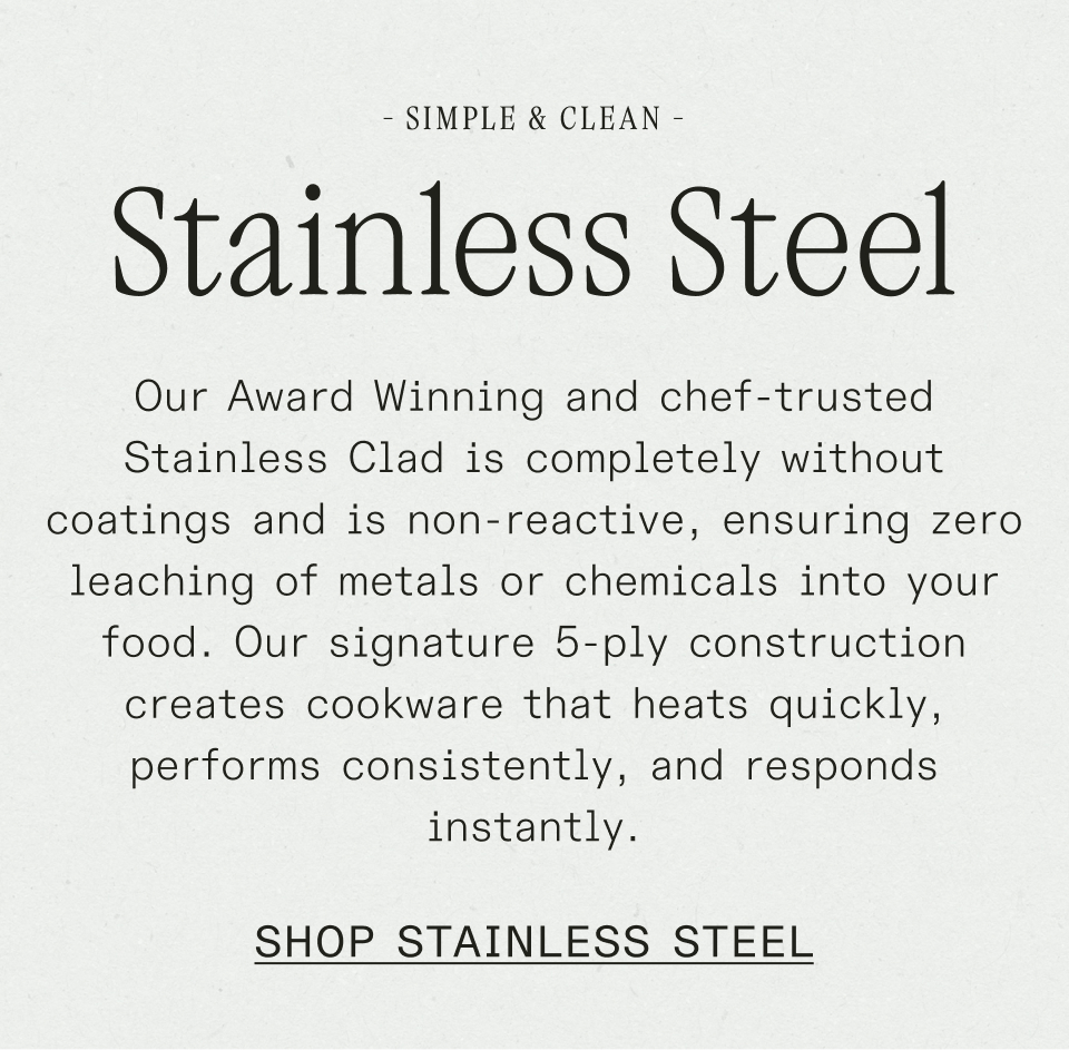 Our Award Winning and chef-trusted Stainless Clad is completely without coatings and is non-reactive, ensuring zero leaching of metals or chemicals into your food.&nbsp;Our signature 5-ply construction creates cookware that heats quickly, performs consistently, and responds instantly.