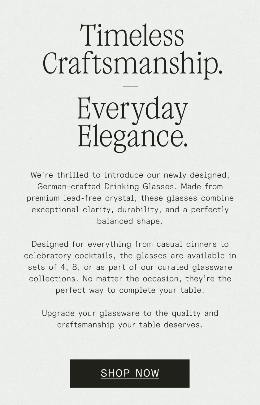 Timeless Craftsmanship. Everyday Elegance. We’re thrilled to introduce our newly designed, German-crafted&nbsp;Drinking Glasses. Made from premium lead-free crystal, these glasses combine exceptional clarity, durability, and a perfectly balanced shape.  Designed for everything from casual dinners to celebratory cocktails, the glasses are available in sets of 4, 8, or as part of our curated glassware collections. No matter the occasion, they’re the perfect way to complete your table.  Upgrade your glassware to the quality and craftsmanship your table deserves.