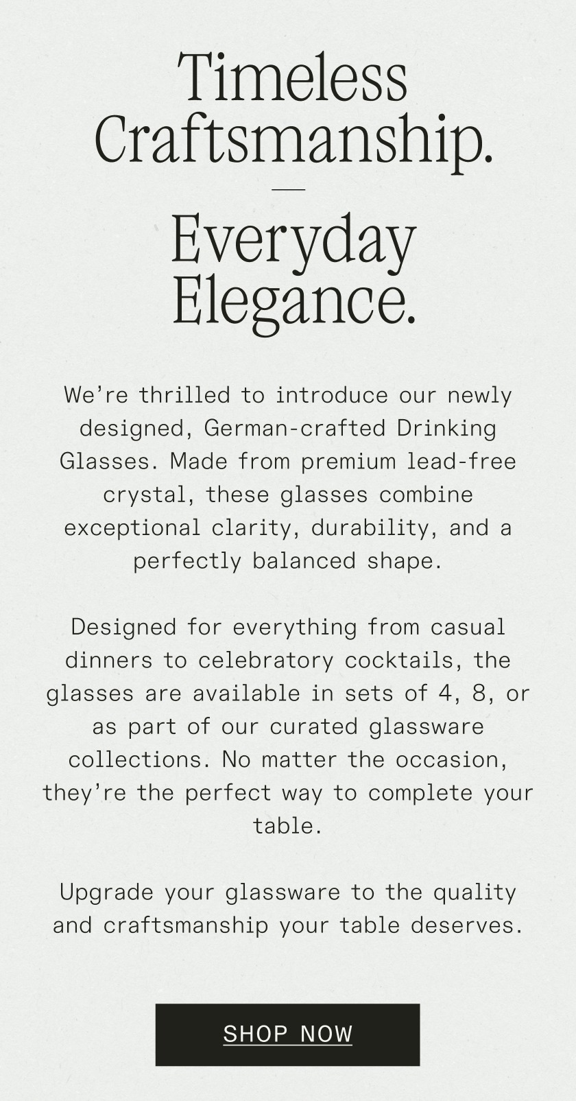 Timeless Craftsmanship. Everyday Elegance. We’re thrilled to introduce our newly designed, German-crafted&nbsp;Drinking Glasses. Made from premium lead-free crystal, these glasses combine exceptional clarity, durability, and a perfectly balanced shape. Designed for everything from casual dinners to celebratory cocktails, the glasses are available in sets of 4, 8, or as part of our curated glassware collections. No matter the occasion, they’re the perfect way to complete your table. Upgrade your glassware to the quality and craftsmanship your table deserves.