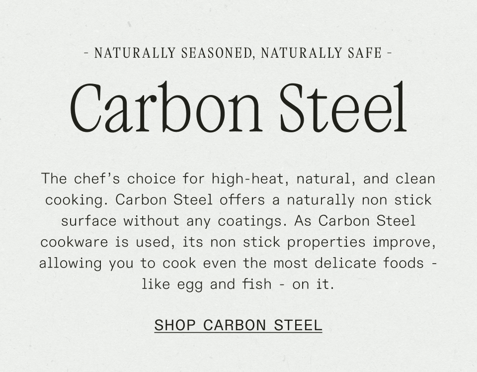 Naturally Seasoned, Naturally Safe: The chef’s choice for high-heat, natural, and clean cooking. Carbon Steel offers a naturally non stick surface without any coatings. As Carbon Steel cookware is used, its non stick properties improve, allowing you to cook even the most delicate foods - like egg and fish - on it.