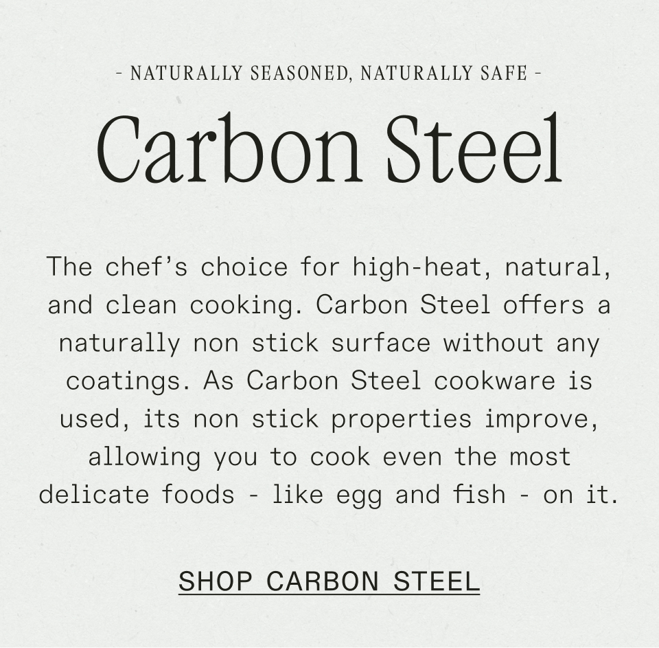 The chef’s choice for high-heat, natural, and clean cooking. Carbon Steel offers a naturally non stick surface without any coatings. As Carbon Steel cookware is used, its non stick properties improve, allowing you to cook even the most delicate foods - like egg and fish - on it.