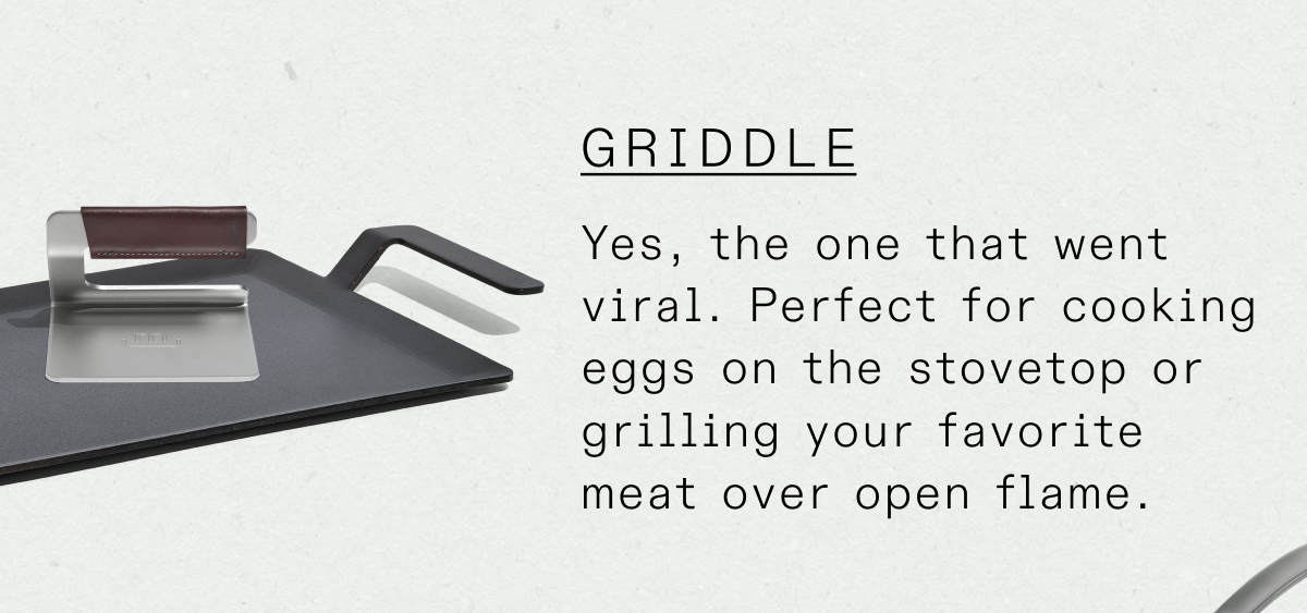 The chef’s choice for high-heat, natural, and clean cooking. Carbon Steel offers a naturally non stick surface without any coatings. As Carbon Steel cookware is used, its non stick properties improve, allowing you to cook even the most delicate foods - like egg and fish - on it.