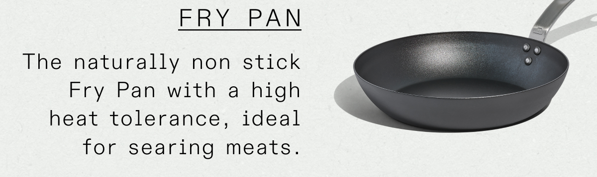 The naturally non stick Fry Pan with a high heat tolerance, ideal for searing meats.