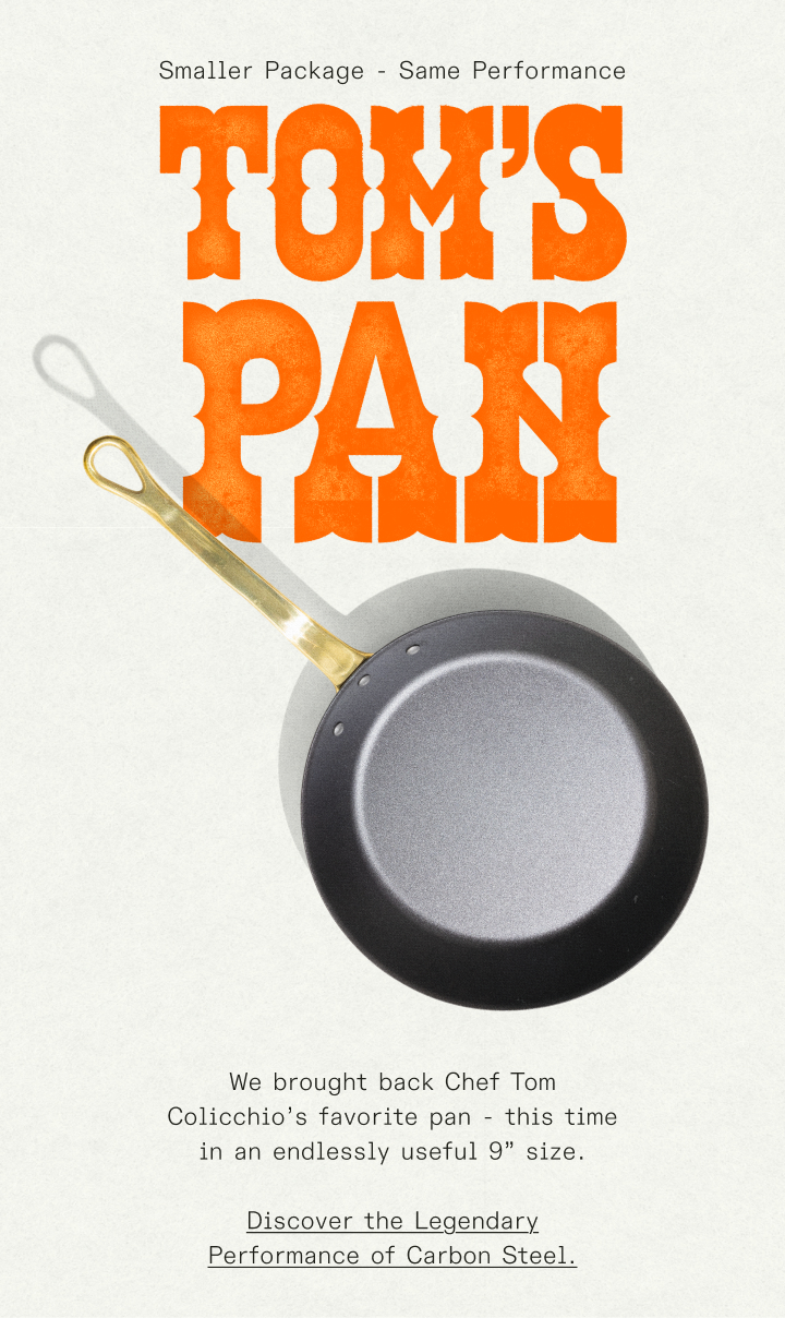 Smaller Package - Same Performance - We brought back Chef Tom Colicchio’s favorite pan - this time in an endlessly useful 9” size.  Discover the Legendary Performance of Carbon Steel.