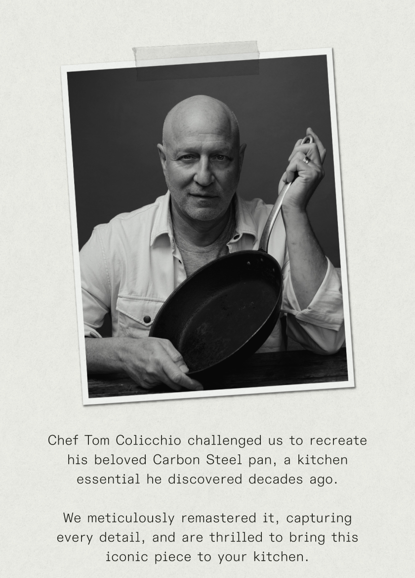 Chef Tom Colicchio challenged us to recreate his beloved Carbon Steel pan, a kitchen essential he discovered decades ago.  We meticulously reverse-engineered it, capturing every detail, and are thrilled to bring this iconic piece to your kitchen.