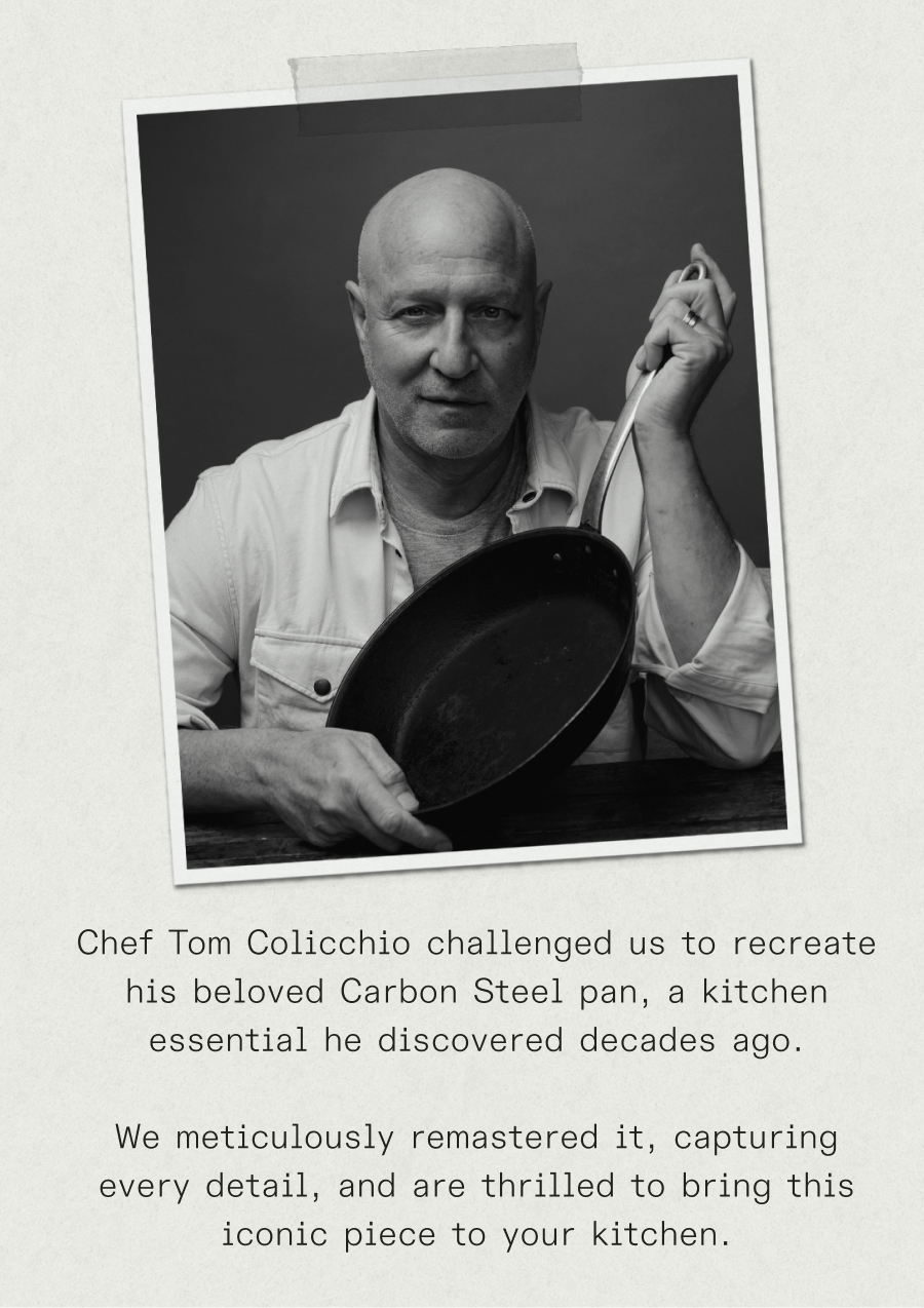 Chef Tom Colicchio challenged us to recreate his beloved Carbon Steel pan, a kitchen essential he discovered decades ago. We meticulously reverse-engineered it, capturing every detail, and are thrilled to bring this iconic piece to your kitchen.