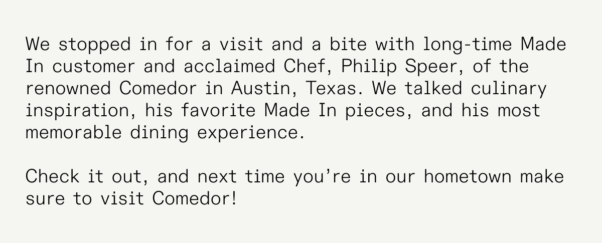 We stopped in for a visit and a bite with long-time Made In customer and acclaimed Chef, Philip Speer, of the renowned Comedor in Austin, Texas. We talked culinary inspiration, his favorite Made In pieces, and his most memorable dining experience.   Check it out, and next time you’re in our hometown make sure to visit Comedor! 