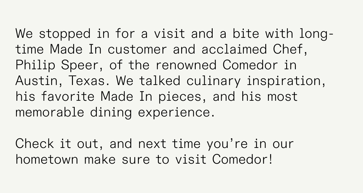 We stopped in for a visit and a bite with long-time Made In customer and acclaimed Chef, Philip Speer, of the renowned Comedor in Austin, Texas. We talked culinary inspiration, his favorite Made In pieces, and his most memorable dining experience. Check it out, and next time you’re in our hometown make sure to visit Comedor! 