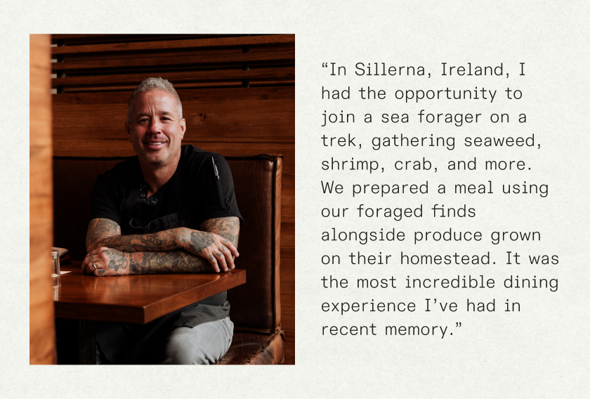 “In Sillerna, Ireland, I had the opportunity to join a sea forager on a trek, gathering seaweed, shrimp, crab, and more. We prepared a meal using our foraged finds alongside produce grown on their homestead. It was the most incredible dining experience I’ve had in recent memory.”