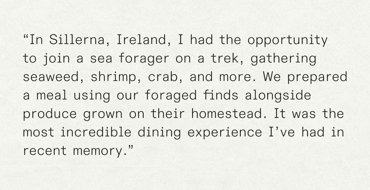 “In Sillerna, Ireland, I had the opportunity to join a sea forager on a trek, gathering seaweed, shrimp, crab, and more. We prepared a meal using our foraged finds alongside produce grown on their homestead. It was the most incredible dining experience I’ve had in recent memory.”