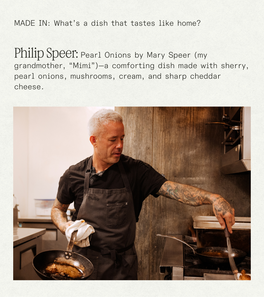 made in: What’s a dish that tastes like home?  Philip Speer:  Pearl Onions by Mary Speer (my grandmother, “Mimi”)—a comforting dish made with sherry, pearl onions, mushrooms, cream, and sharp cheddar cheese.