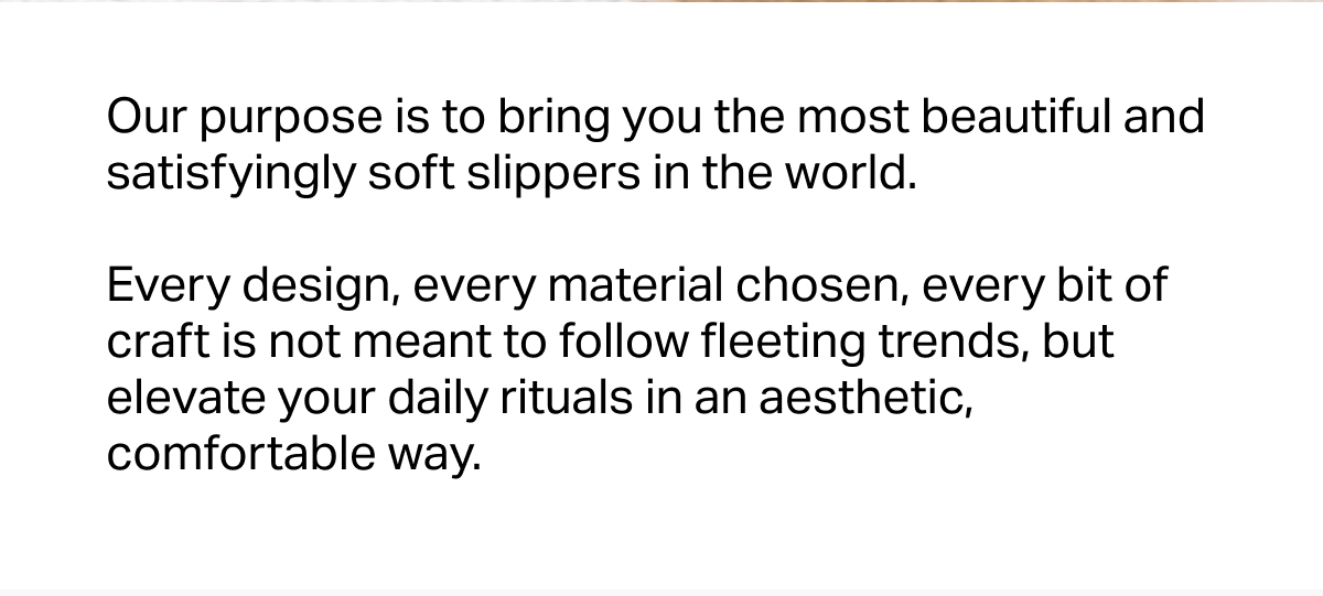 Our purpose is to bring you the most beautiful and satisfyingly soft slippers in the world.   Every design, every material chosen, every bit of craft is not meant to follow fleeting trends, but elevate your daily rituals in an aesthetic, comfortable way.