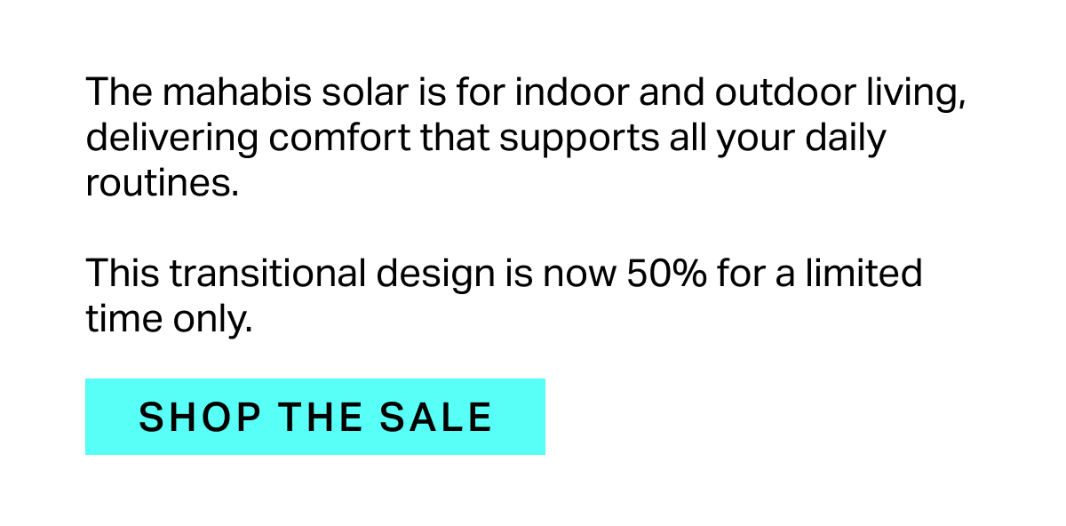 The mahabis solar is for indoor and outdoor living, delivering comfort that supports all your daily routines.  This transitional design is now 50% for a limited time only.