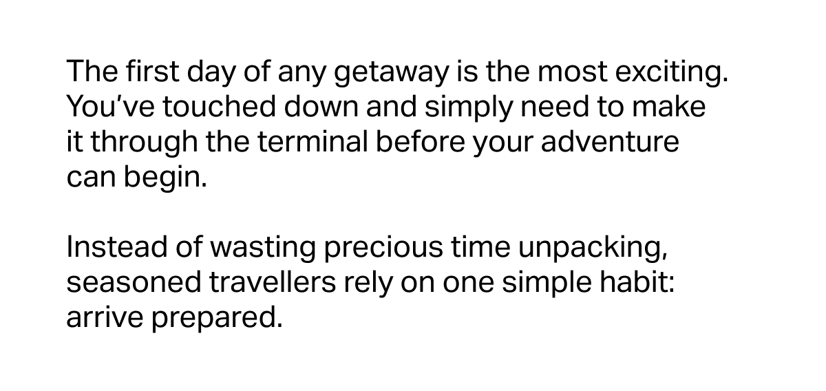 The first day of any getaway is the most exciting. You’ve touched down and simply need to make it through the terminal before your adventure can begin.&nbsp;  Instead of wasting precious time unpacking, seasoned travellers rely on one simple habit: arrive prepared.