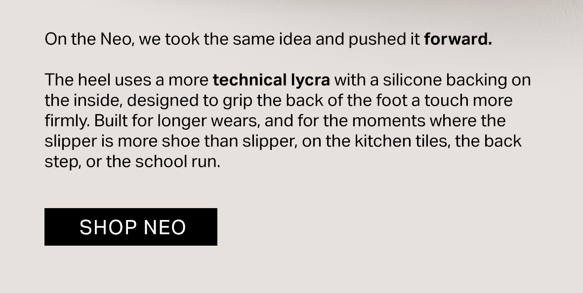 On the Neo, we took the same idea and pushed it forward.  The heel uses a more technical lycra with a silicone backing on the inside, designed to grip the back of the foot a touch more firmly. Built for longer wears, and for the moments where the slipper is more shoe than slipper, on the kitchen tiles, the back step, or the school run.