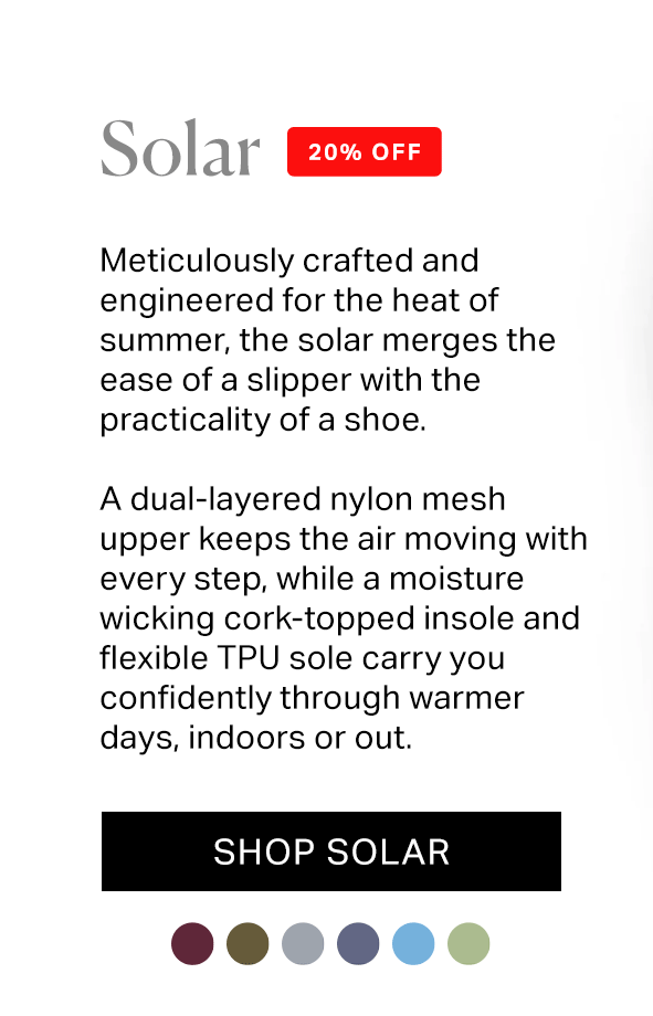 Meticulously crafted and engineered for the heat of summer, the solar merges the ease of a slipper with the practicality of a shoe.  A dual-layered nylon mesh upper keeps the air moving with every step, while a moisture wicking cork-topped insole and flexible TPU sole carry you confidently through warmer days, indoors or out.