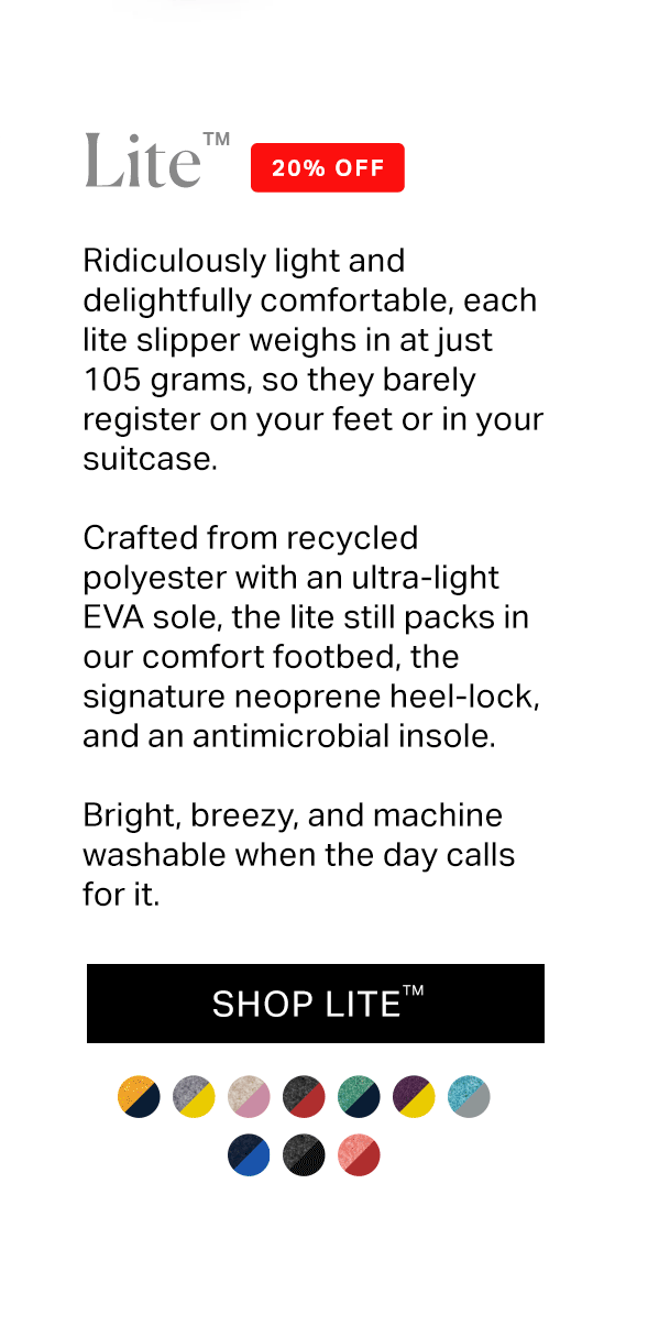 Ridiculously light and delightfully comfortable, each lite slipper weighs in at just 105 grams, so they barely register on your feet or in your suitcase.  Crafted from recycled polyester with an ultra-light EVA sole, the lite still packs in our comfort footbed, the signature neoprene heel-lock, and an antimicrobial insole.   Bright, breezy, and machine washable when the day calls for it.
