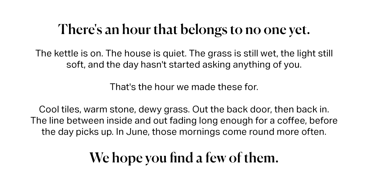 There's an hour that belongs to no one yet.  The kettle is on. The house is quiet. The grass is still wet, the light still soft, and the day hasn't started asking anything of you.  That's the hour we made these for.  Cool tiles, warm stone, dewy grass. Out the back door, then back in.  The line between inside and out fading long enough for a coffee, before the day picks up. In June, those mornings come round more often.   We hope you find a few of them.