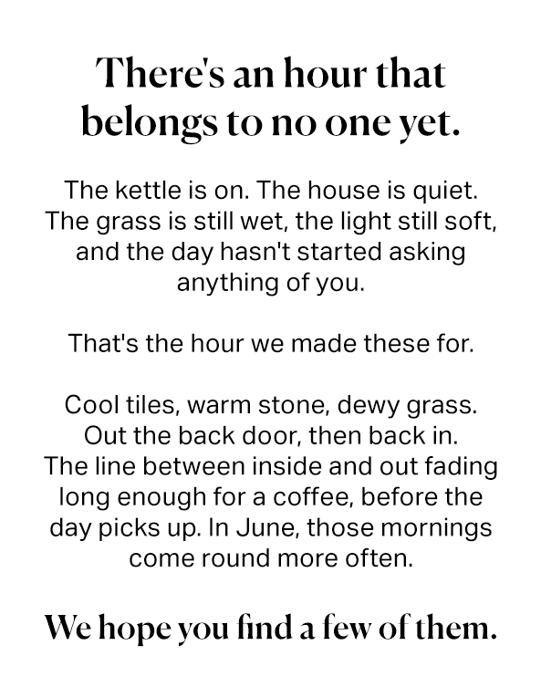 There's an hour that belongs to no one yet. The kettle is on. The house is quiet. The grass is still wet, the light still soft, and the day hasn't started asking anything of you. That's the hour we made these for. Cool tiles, warm stone, dewy grass. Out the back door, then back in. The line between inside and out fading long enough for a coffee, before the day picks up. In June, those mornings come round more often. We hope you find a few of them.