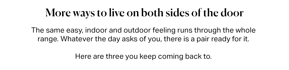 More ways to live on both sides of the door.  The same easy, indoor and outdoor feeling runs through the whole range. Whatever the day asks of you, there is a pair ready for it.  Here are three you keep coming back to.