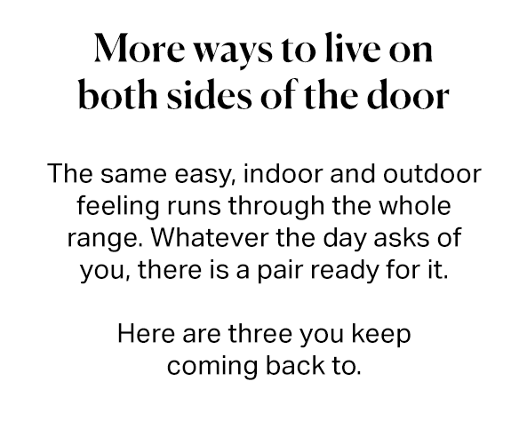 More ways to live on both sides of the door. The same easy, indoor and outdoor feeling runs through the whole range. Whatever the day asks of you, there is a pair ready for it. Here are three you keep coming back to.