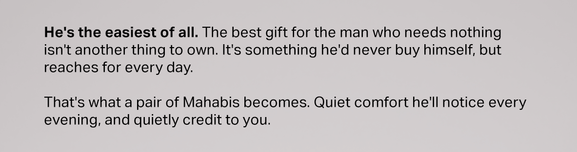He's the easiest of all. The best gift for the man who needs nothing isn't another thing to own. It's something he'd never buy himself, but reaches for every day.  That's what a pair of Mahabis becomes. Quiet comfort he'll notice every evening, and quietly credit to you.