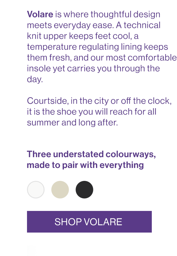 Volare is where thoughtful design meets everyday ease. A technical knit upper keeps feet cool, a temperature regulating lining keeps them fresh, and our most comfortable insole yet carries you through the day.   Courtside, in the city or off the clock, it is the shoe you will reach for all summer and long after.