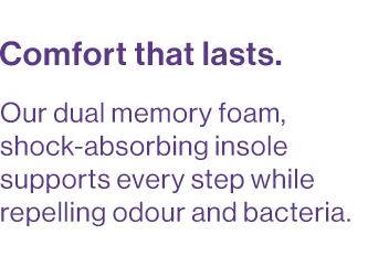 Our dual memory foam, shock-absorbing insole supports every step while repelling odour and bacteria.