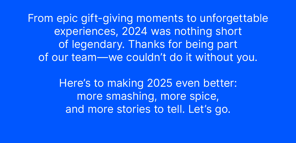From epic gift-giving moments to unforgettable experiences, 2024 was nothing short of legendary. Thanks for being part of our team—we couldn’t do it without you. Here’s to making 2025 even better: more smashing, more spice, and more stories to tell. Let’s go.