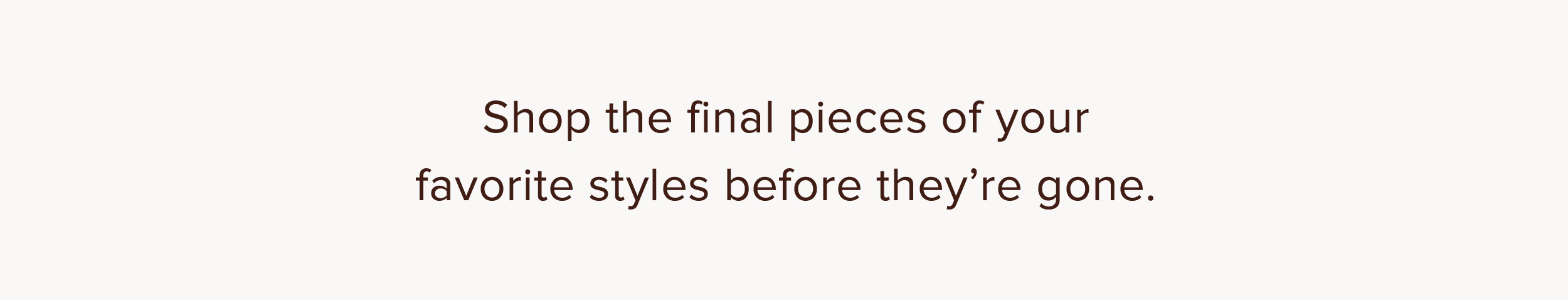 Shop the final pieces of your favorite styles before they're gone