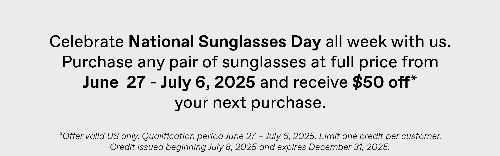 Celebrate National Sunglasses Day all week with us. Purchase any pair of sunglasses at full price from June 27-July 6, 2025 and receive $50 off* your next purchase. *Offer valid US only. Qualification period June 27 - July 6, 2025. Limit one credit per customer. Credit issued beginning July 8, 2025 and expires December 31,2025.
