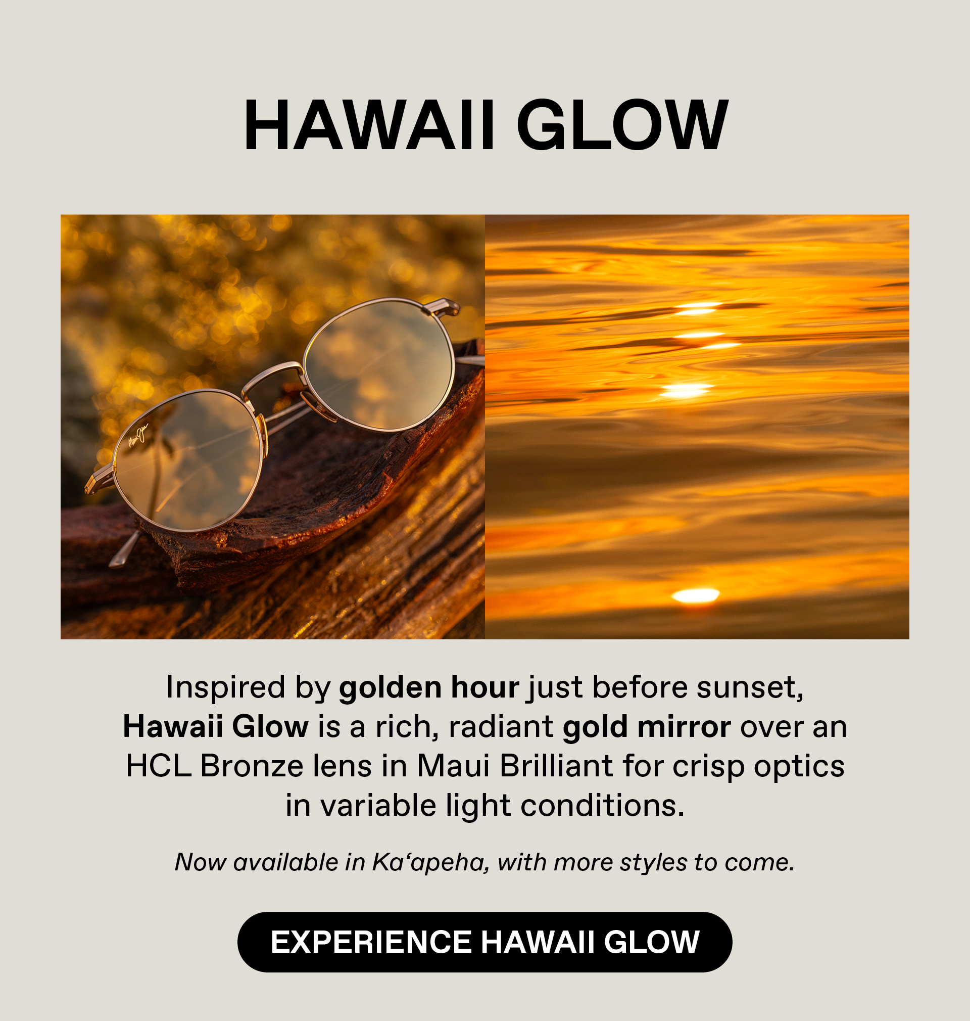 HAWAII Glow - Inspired by golden hour just before sunset. Hawaii Glow is a rich, radiant gold  mirror over HCL Bronze lens in Maui Brilliant for a crisp optic in variable light conditions. Now available in Ka'apeha, with more styles to come. Experience Hawaii Glow
