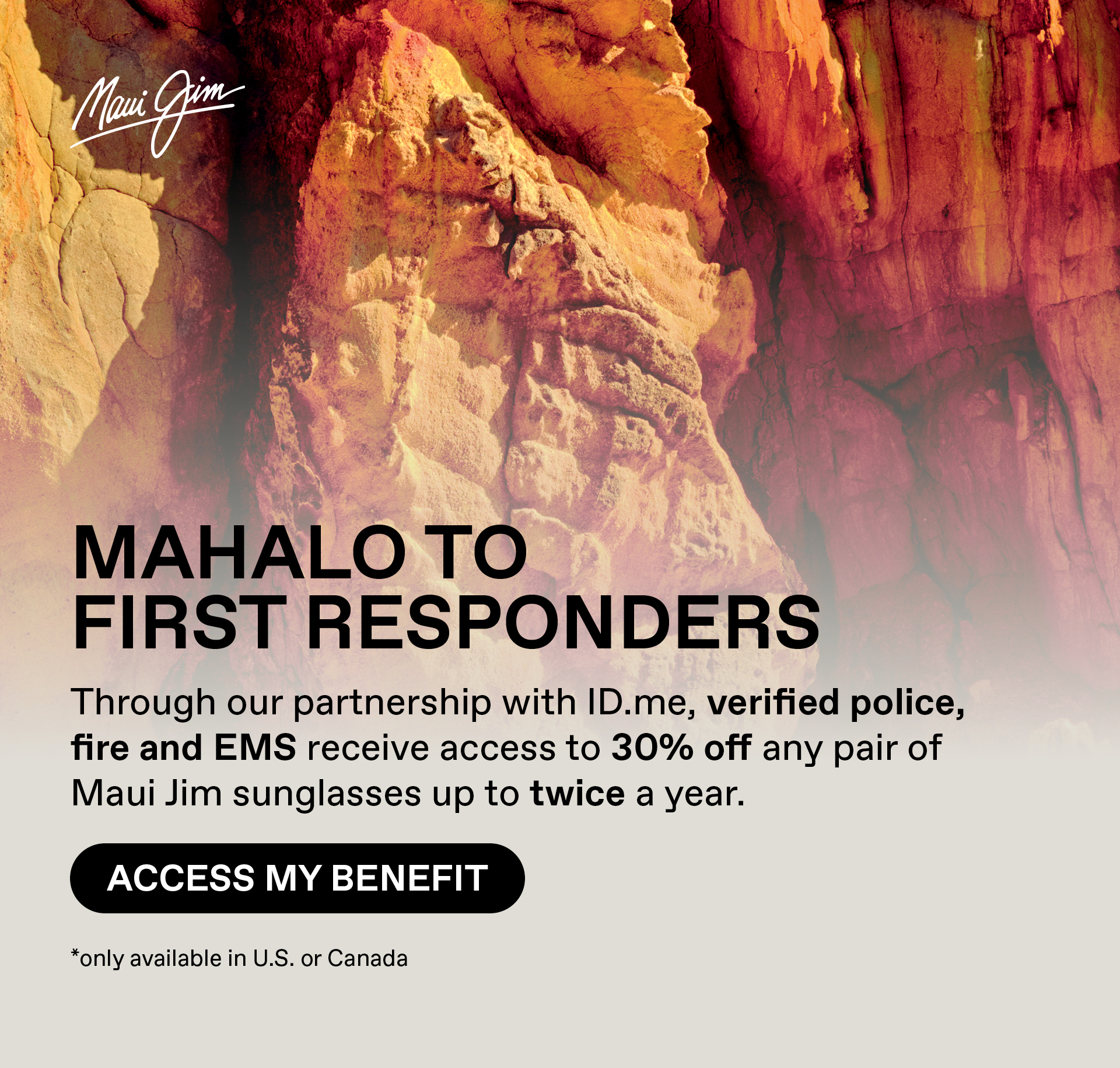 Maui Jim - Mahalo to First Responders - Through our partnership with ID.me, verified police, fire and EMS receive access to 30% off any pair of Maui Jim sunglasses up to twice a year.. Access my Benefit. Only available in US and Canada