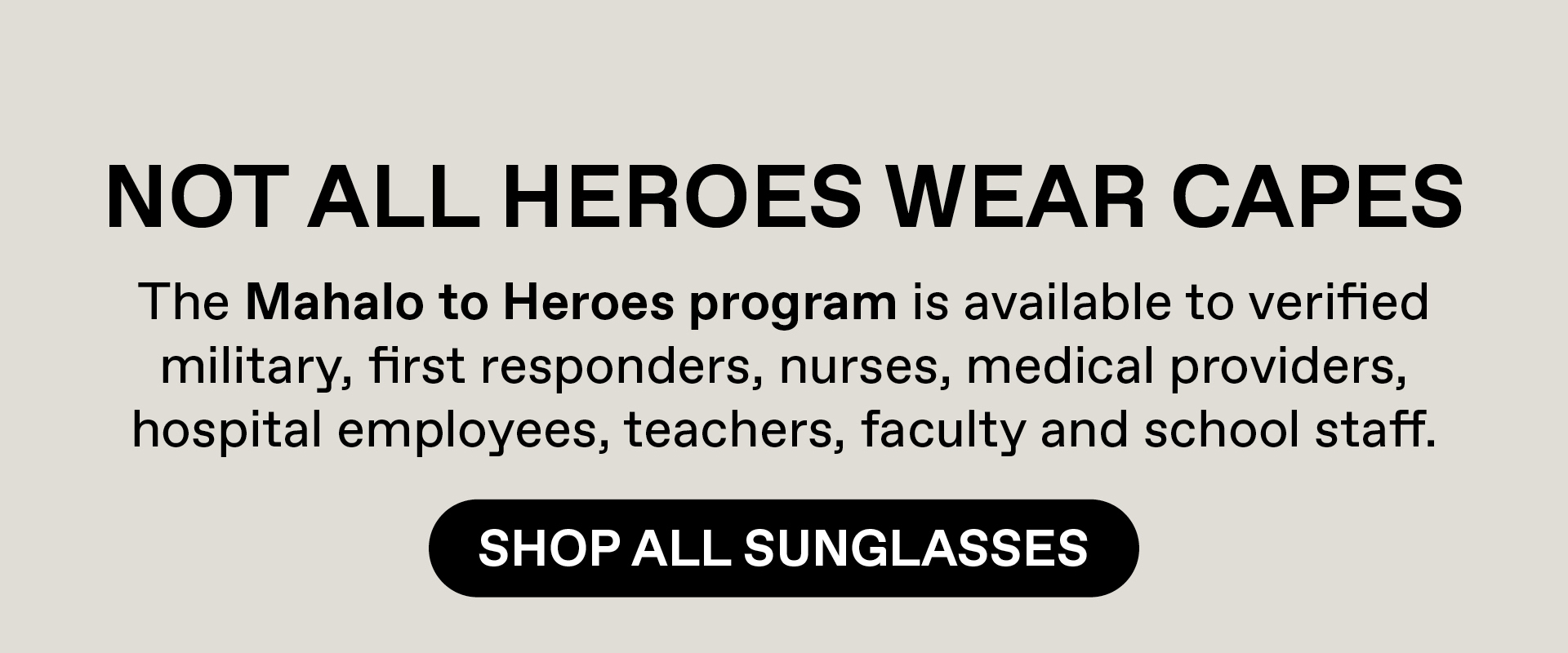 Not all heroes wear capes. The Mahalo to Heroes program is available to verified military, first responders, nurses, medical providers, hospital employees, teacher, faculty and school staff. Shop All Sunglasses
