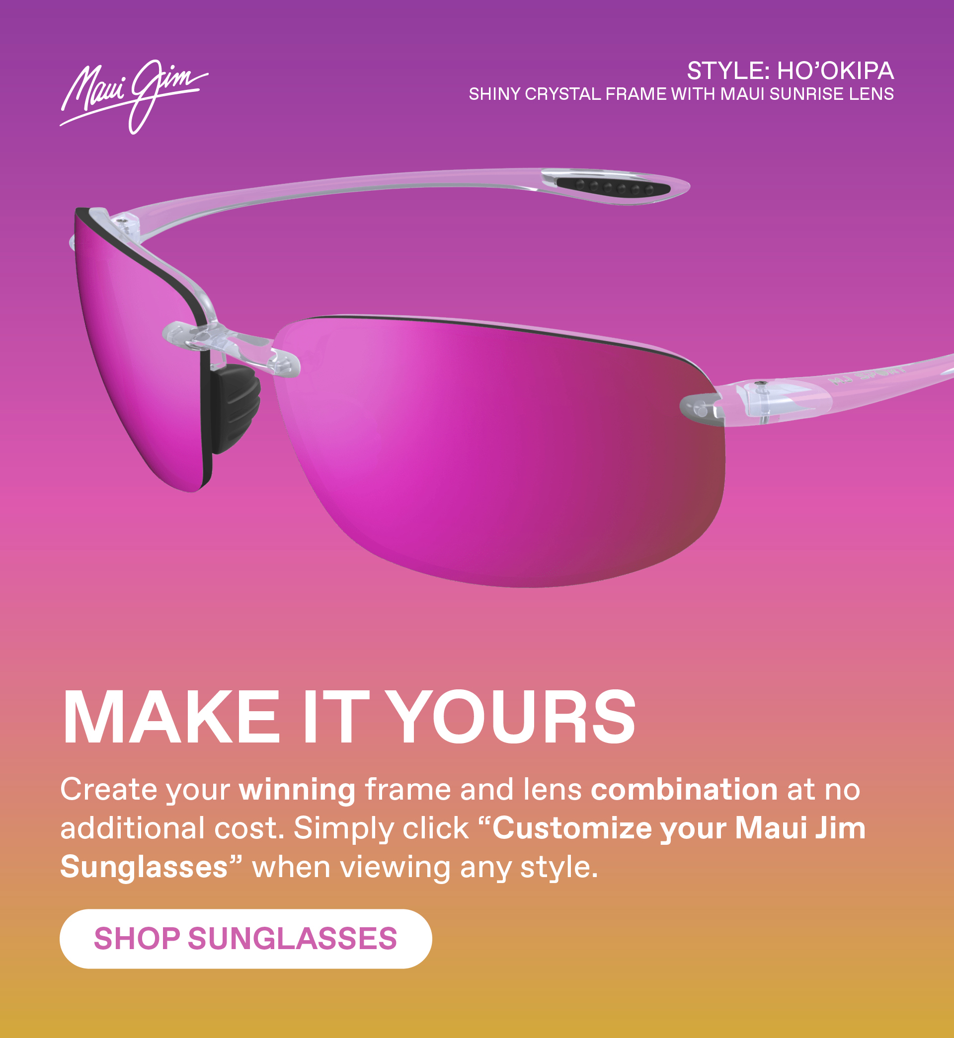 Maui Jim -Make it yours - Create your winning frame and lens combination at no additional cost. Simply click "Customize your Maui Jim Sunglasses" when viewing any style - Shop Sunglasses - Featured Style - Hookipa in shiny crystal frame with Maui Sunrise lens.