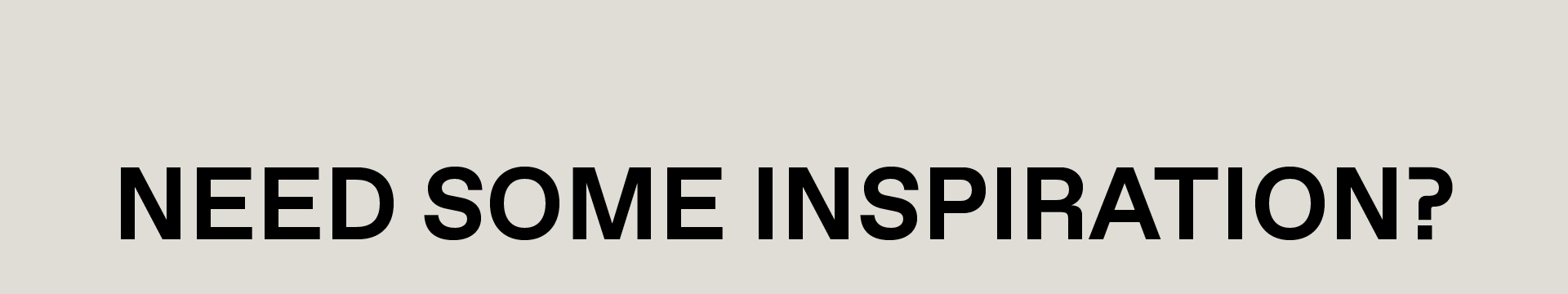NEED SOME INSPIRATION?