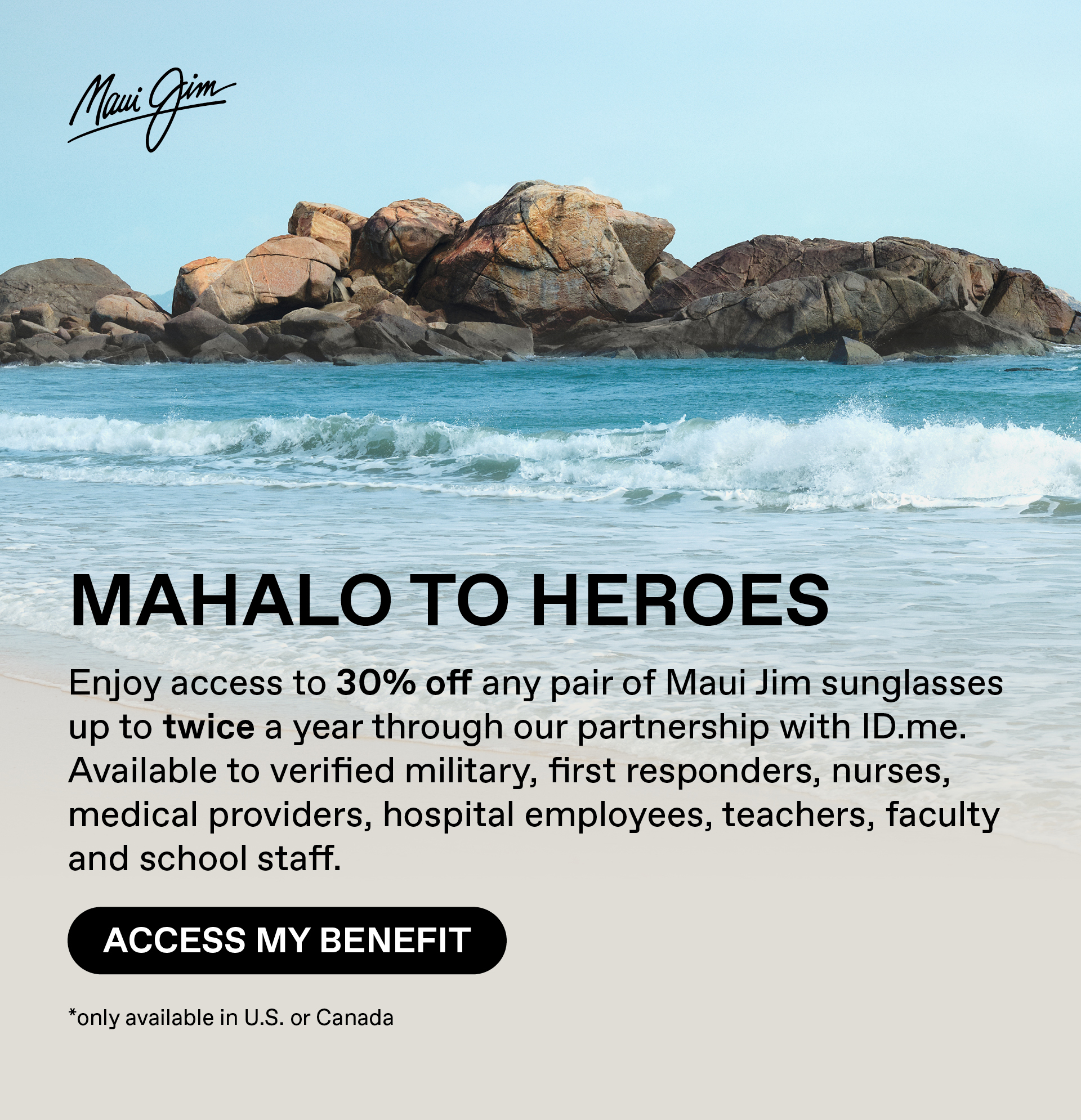 Maui Jim - Mahalo toHeroes - Enjoy acces to 30%off any pair of Maui JIm sungasses up to twice a year through our partnership with ID.me. Availablle to verified military, first responders, nurses, medical providers, hospital employees, teachers, faculty and school staff. Access My Benefit --Only available in US or Canada.