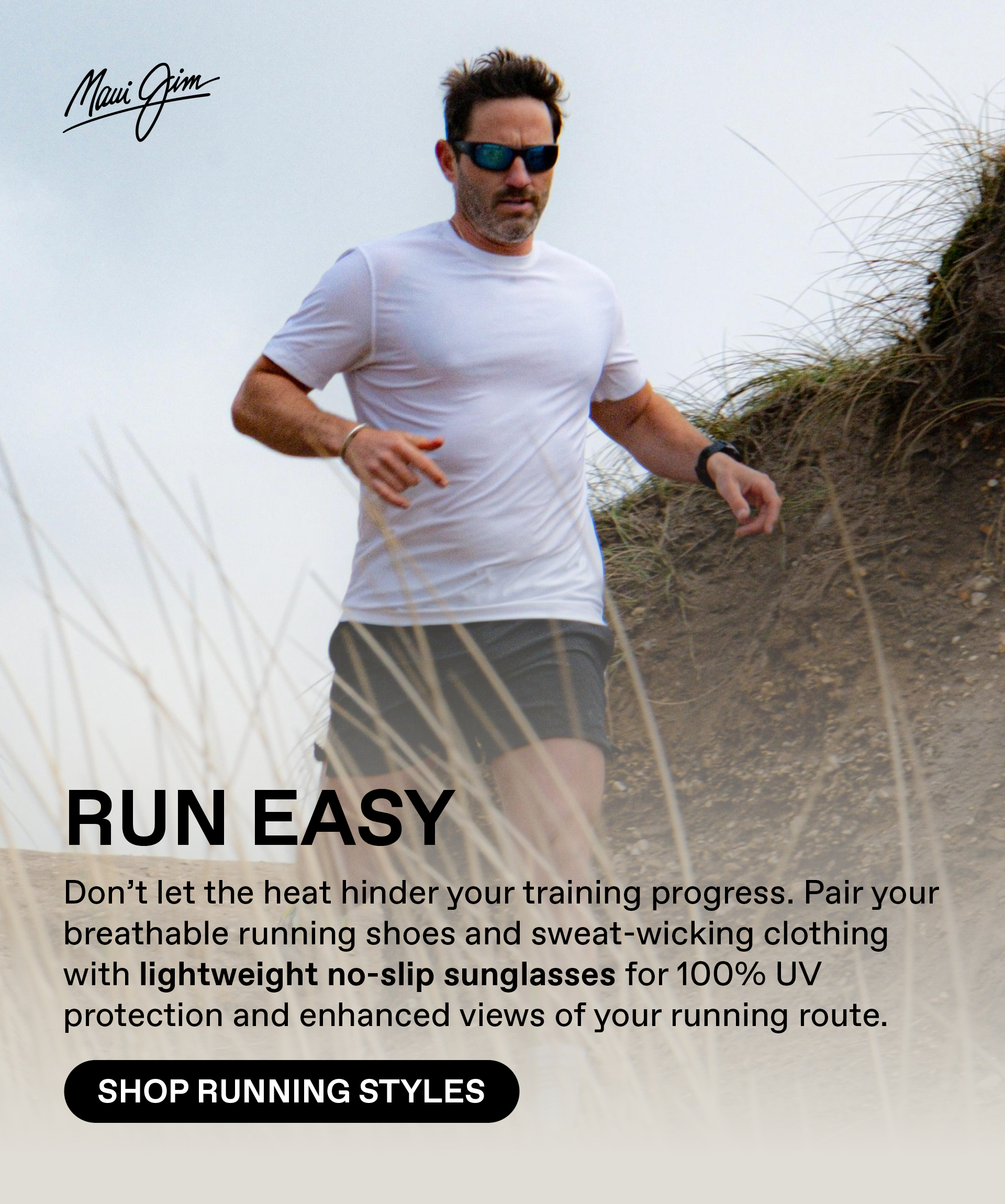 Maui Jim - RUN EASY- Don't let the heat hinder your training progress. Pair your breathable running shoes and sweat wicking clothing with lightweight no-slip sunglasses for 100% UV protection and enhanced views of your running route. Shop Running Styles