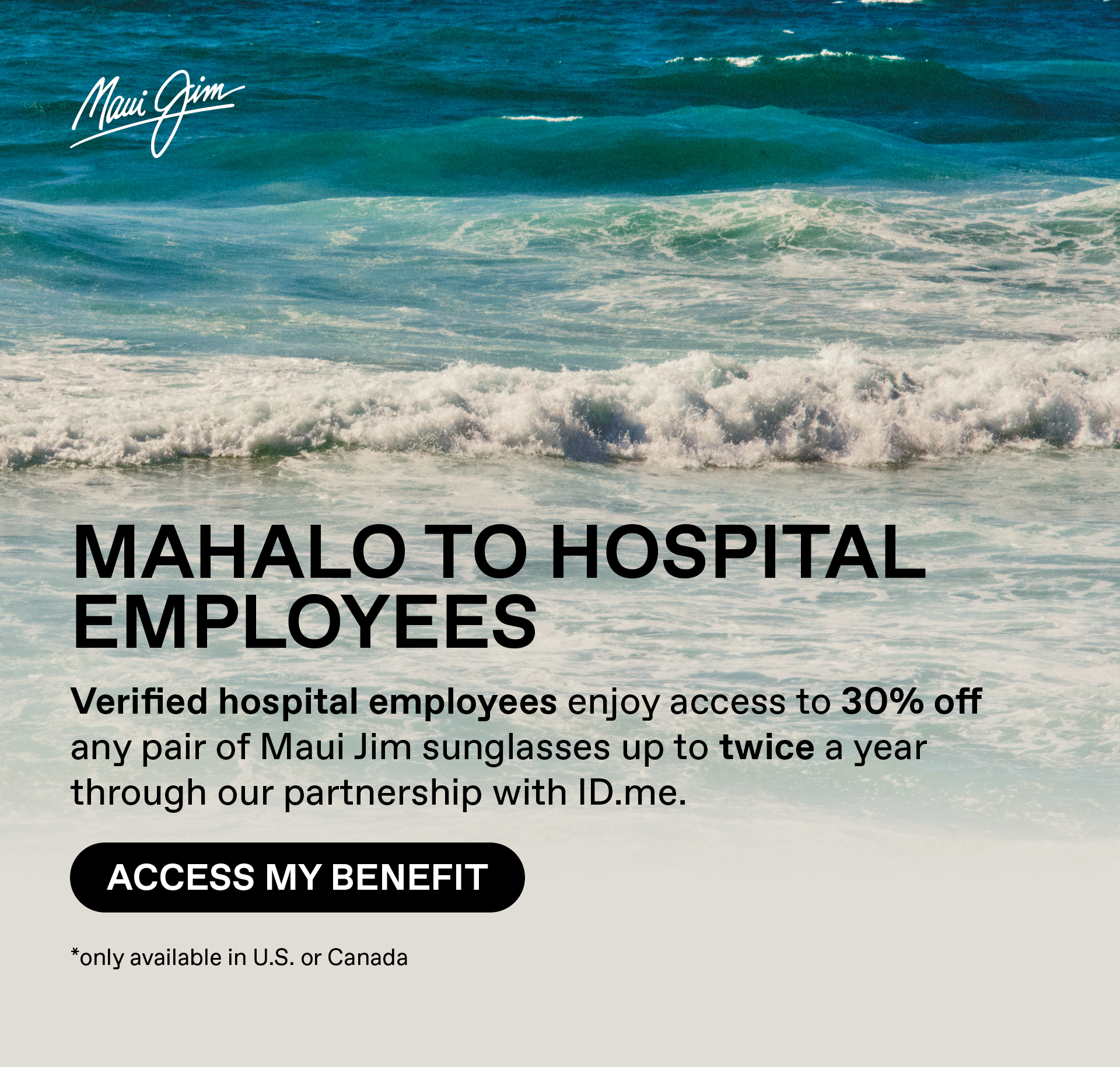 Maui Jim - Mahalo to Hospital Employees- Verified hospital employees enjoy access to 30% off any pair of Maui Jim sunglasses through our partnership with ID.me. Access my benefit. Only available in US and Canada
