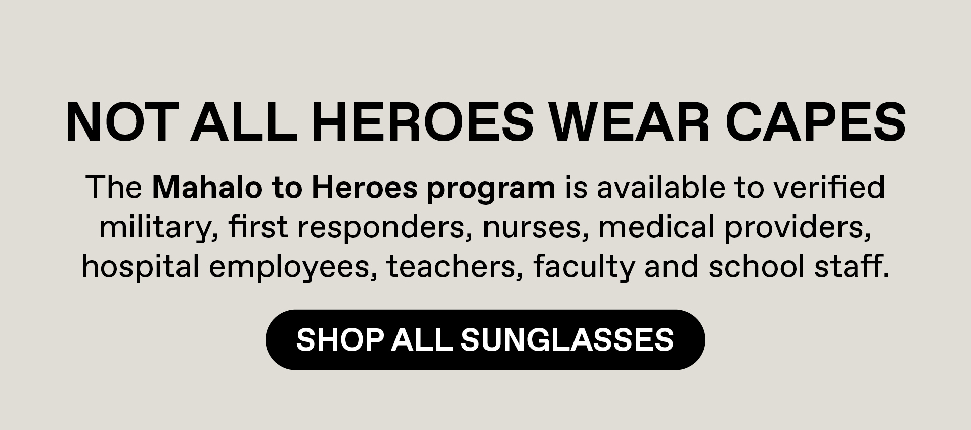 Not all heroes wear capes. The Mahalo to Heroes program is available to verified military, first responders, nurses, medical providers, hospital employees, teacher, faculty and school staff. Shop All Sunglasses