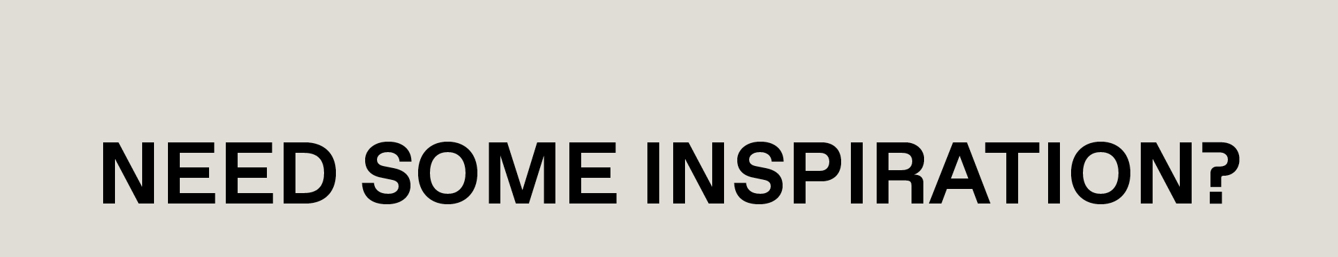 NEED SOME INSPIRATION?