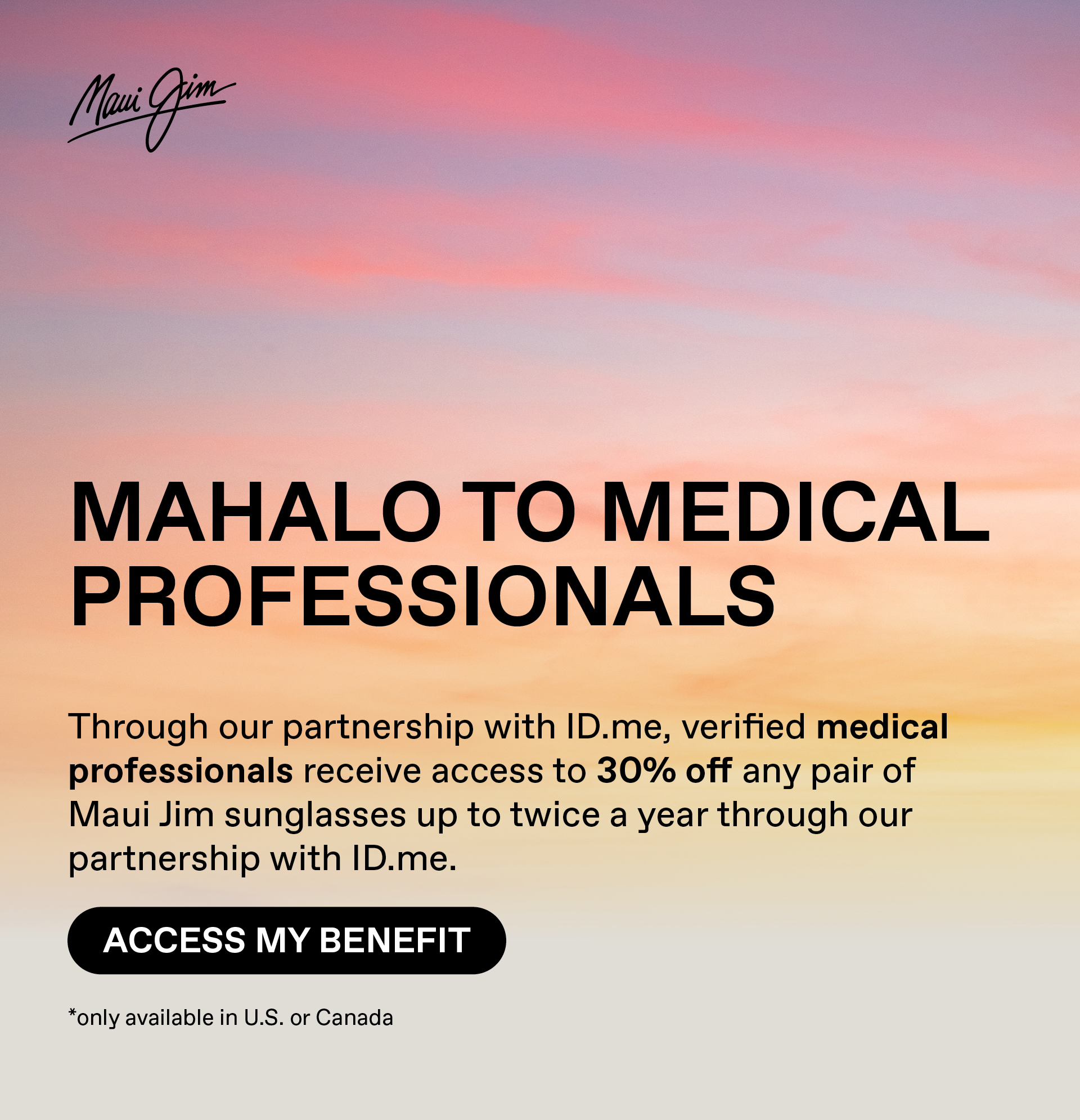 Maui Jim - Mahalo to Medical Professionals - Through our partnership with ID.me, verified medical professionals receive access to 30% off any pair of Maui Jim sunglasses up to twice a year. Access my benefit. Only available in US and Canada